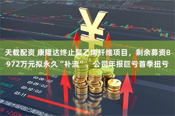 天载配资 康隆达终止聚乙烯纤维项目，剩余募资8972万元拟永久“补流”，公司年报巨亏首季扭亏