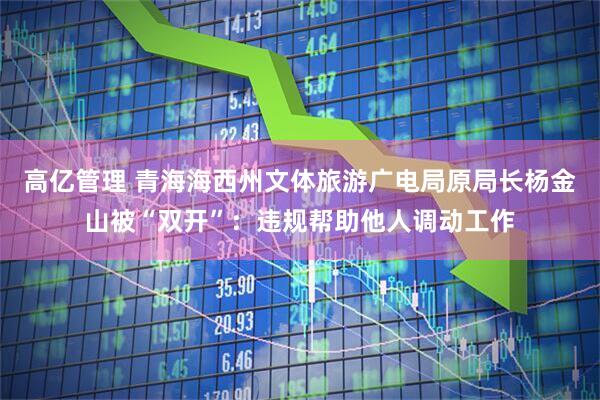高亿管理 青海海西州文体旅游广电局原局长杨金山被“双开”：违规帮助他人调动工作