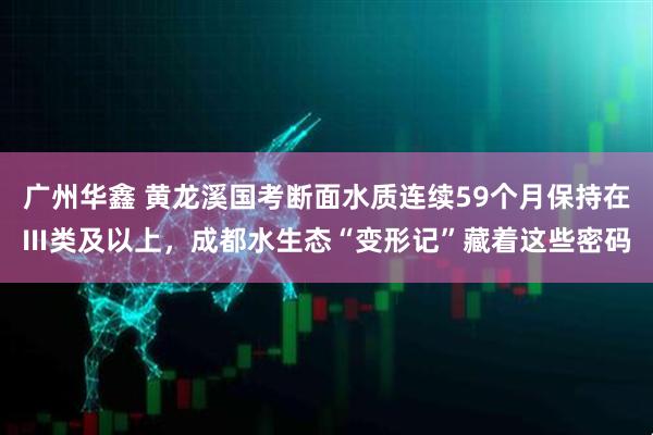 广州华鑫 黄龙溪国考断面水质连续59个月保持在Ⅲ类及以上，成都水生态“变形记”藏着这些密码