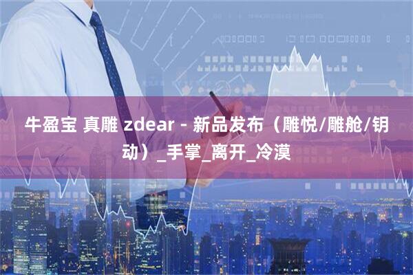 牛盈宝 真雕 zdear - 新品发布（雕悦/雕舱/钥动）_手掌_离开_冷漠