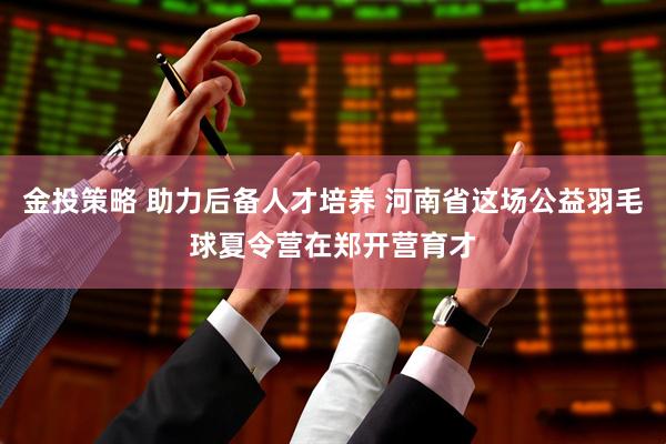 金投策略 助力后备人才培养 河南省这场公益羽毛球夏令营在郑开营育才