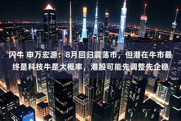 闪牛 申万宏源：8月回归震荡市，但潜在牛市最终是科技牛是大概率，港股可能先调整先企稳
