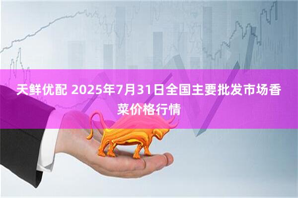 天鲜优配 2025年7月31日全国主要批发市场香菜价格行情