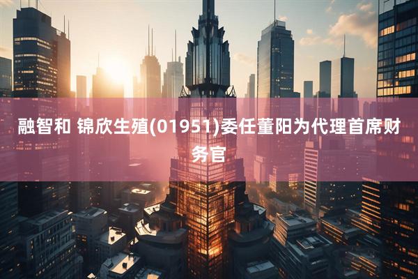 融智和 锦欣生殖(01951)委任董阳为代理首席财务官