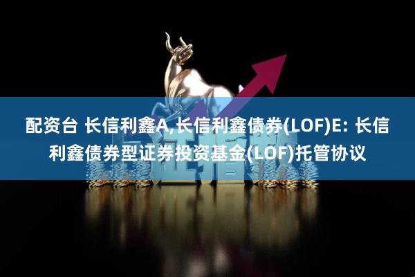 配资台 长信利鑫A,长信利鑫债券(LOF)E: 长信利鑫债券型证券投资基金(LOF)托管协议