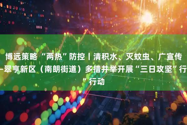 博远策略 “两热”防控丨清积水、灭蚊虫、广宣传——翠亨新区（南朗街道）多措并举开展“三日攻坚”行动