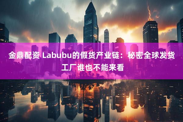 金鼎配资 Labubu的假货产业链：秘密全球发货 工厂谁也不能来看