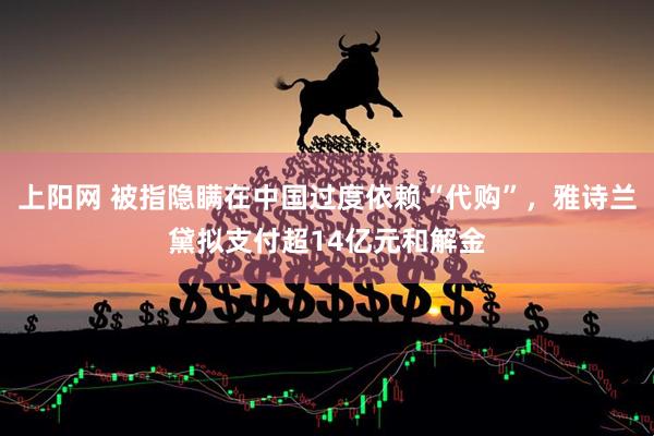 上阳网 被指隐瞒在中国过度依赖“代购”，雅诗兰黛拟支付超14亿元和解金